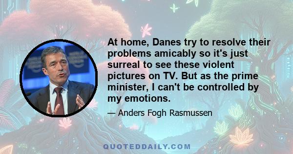 At home, Danes try to resolve their problems amicably so it's just surreal to see these violent pictures on TV. But as the prime minister, I can't be controlled by my emotions.