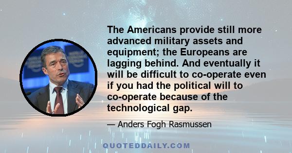 The Americans provide still more advanced military assets and equipment; the Europeans are lagging behind. And eventually it will be difficult to co-operate even if you had the political will to co-operate because of