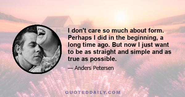 I don't care so much about form. Perhaps I did in the beginning, a long time ago. But now I just want to be as straight and simple and as true as possible.