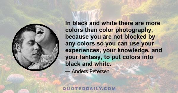 In black and white there are more colors than color photography, because you are not blocked by any colors so you can use your experiences, your knowledge, and your fantasy, to put colors into black and white.