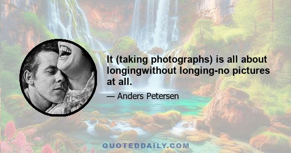 It (taking photographs) is all about longingwithout longing-no pictures at all.