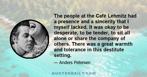 The people at the Café Lehmitz had a presence and a sincerity that I myself lacked. It was okay to be desperate, to be tender, to sit all alone or share the company of others. There was a great warmth and tolerance in