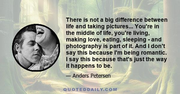 There is not a big difference between life and taking pictures... You're in the middle of life, you're living, making love, eating, sleeping - and photography is part of it. And I don't say this because I'm being