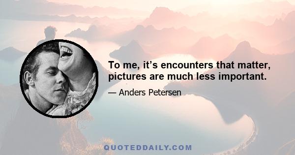 To me, it’s encounters that matter, pictures are much less important.