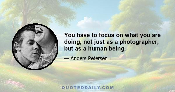 You have to focus on what you are doing, not just as a photographer, but as a human being.