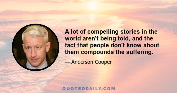 A lot of compelling stories in the world aren't being told, and the fact that people don't know about them compounds the suffering.