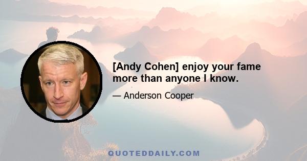 [Andy Cohen] enjoy your fame more than anyone I know.