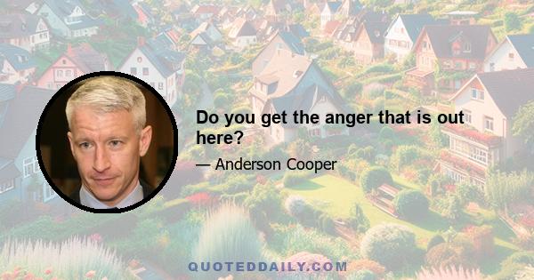 Do you get the anger that is out here?