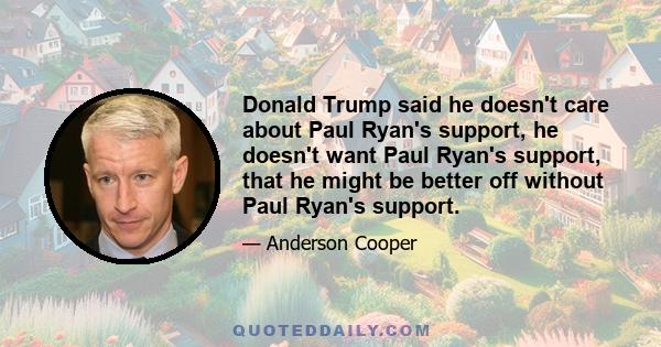 Donald Trump said he doesn't care about Paul Ryan's support, he doesn't want Paul Ryan's support, that he might be better off without Paul Ryan's support.