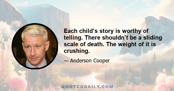 Each child’s story is worthy of telling. There shouldn’t be a sliding scale of death. The weight of it is crushing.