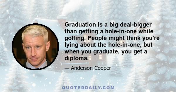 Graduation is a big deal-bigger than getting a hole-in-one while golfing. People might think you're lying about the hole-in-one, but when you graduate, you get a diploma.