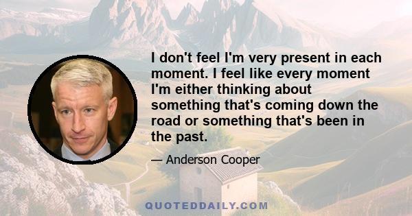 I don't feel I'm very present in each moment. I feel like every moment I'm either thinking about something that's coming down the road or something that's been in the past.