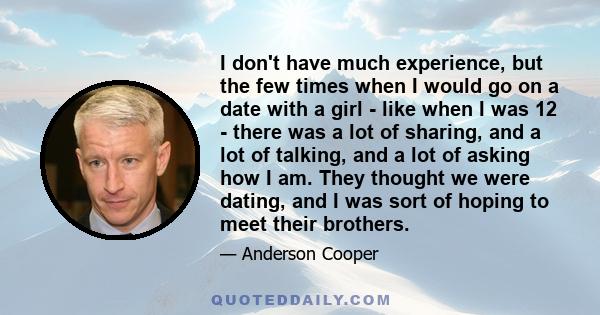 I don't have much experience, but the few times when I would go on a date with a girl - like when I was 12 - there was a lot of sharing, and a lot of talking, and a lot of asking how I am. They thought we were dating,