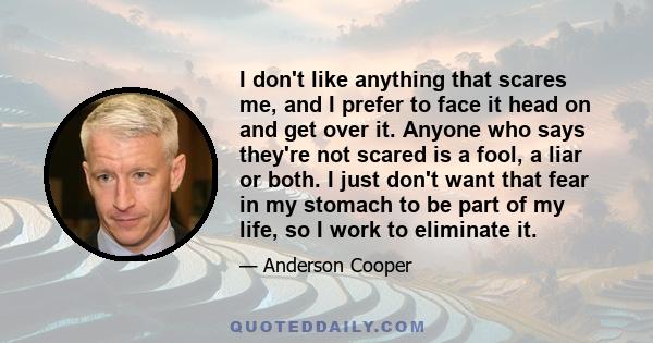 I don't like anything that scares me, and I prefer to face it head on and get over it. Anyone who says they're not scared is a fool, a liar or both. I just don't want that fear in my stomach to be part of my life, so I