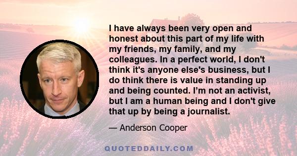 I have always been very open and honest about this part of my life with my friends, my family, and my colleagues. In a perfect world, I don't think it's anyone else's business, but I do think there is value in standing