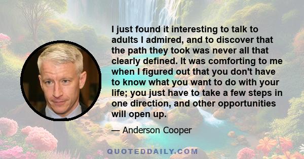 I just found it interesting to talk to adults I admired, and to discover that the path they took was never all that clearly defined. It was comforting to me when I figured out that you don't have to know what you want