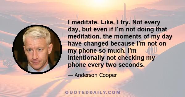 I meditate. Like, I try. Not every day, but even if I'm not doing that meditation, the moments of my day have changed because I'm not on my phone so much. I'm intentionally not checking my phone every two seconds.