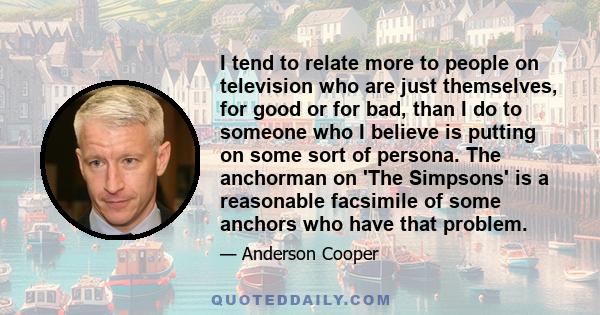 I tend to relate more to people on television who are just themselves, for good or for bad, than I do to someone who I believe is putting on some sort of persona. The anchorman on 'The Simpsons' is a reasonable