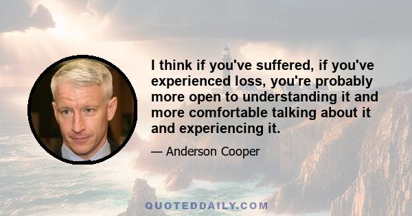 I think if you've suffered, if you've experienced loss, you're probably more open to understanding it and more comfortable talking about it and experiencing it.