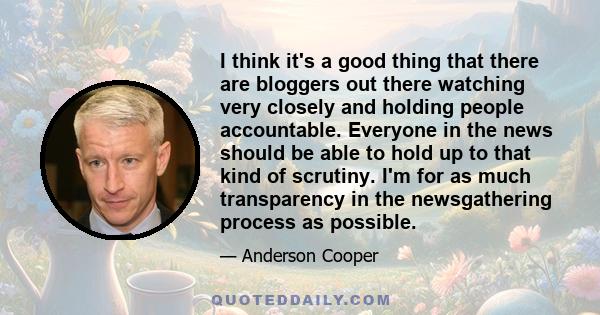 I think it's a good thing that there are bloggers out there watching very closely and holding people accountable. Everyone in the news should be able to hold up to that kind of scrutiny. I'm for as much transparency in