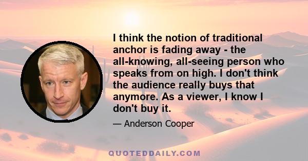 I think the notion of traditional anchor is fading away - the all-knowing, all-seeing person who speaks from on high. I don't think the audience really buys that anymore. As a viewer, I know I don't buy it.