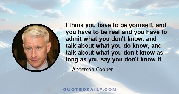 I think you have to be yourself, and you have to be real and you have to admit what you don't know, and talk about what you do know, and talk about what you don't know as long as you say you don't know it.