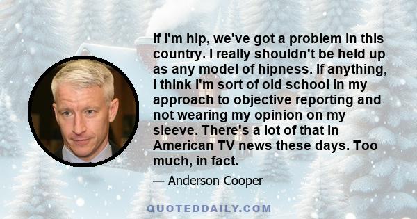 If I'm hip, we've got a problem in this country. I really shouldn't be held up as any model of hipness. If anything, I think I'm sort of old school in my approach to objective reporting and not wearing my opinion on my