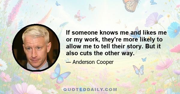 If someone knows me and likes me or my work, they're more likely to allow me to tell their story. But it also cuts the other way.