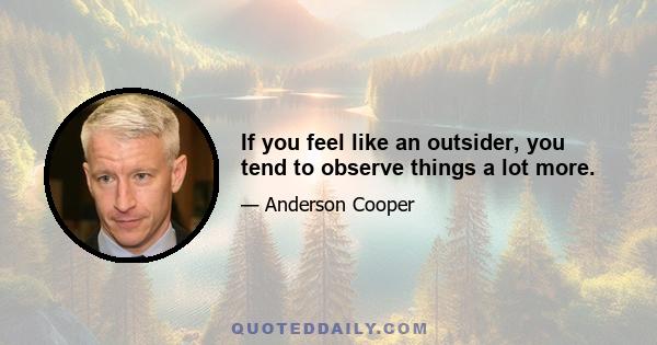 If you feel like an outsider, you tend to observe things a lot more.