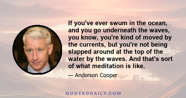 If you've ever swum in the ocean, and you go underneath the waves, you know, you're kind of moved by the currents, but you're not being slapped around at the top of the water by the waves. And that's sort of what