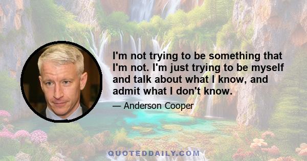 I'm not trying to be something that I'm not. I'm just trying to be myself and talk about what I know, and admit what I don't know.