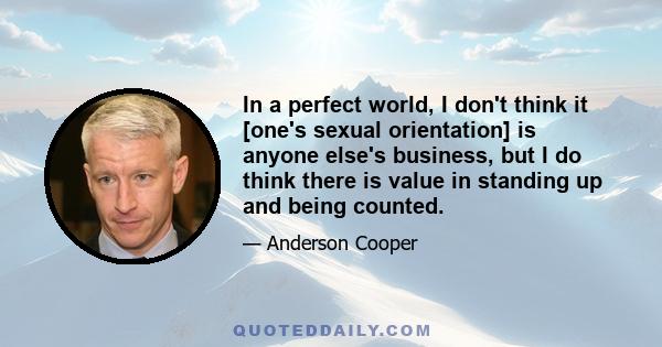 In a perfect world, I don't think it [one's sexual orientation] is anyone else's business, but I do think there is value in standing up and being counted.