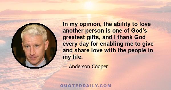 In my opinion, the ability to love another person is one of God's greatest gifts, and I thank God every day for enabling me to give and share love with the people in my life.