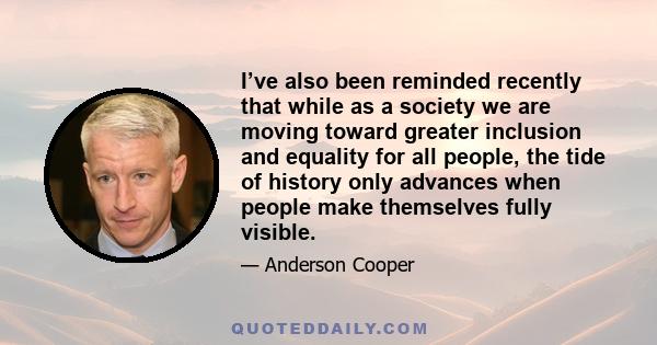 I’ve also been reminded recently that while as a society we are moving toward greater inclusion and equality for all people, the tide of history only advances when people make themselves fully visible.