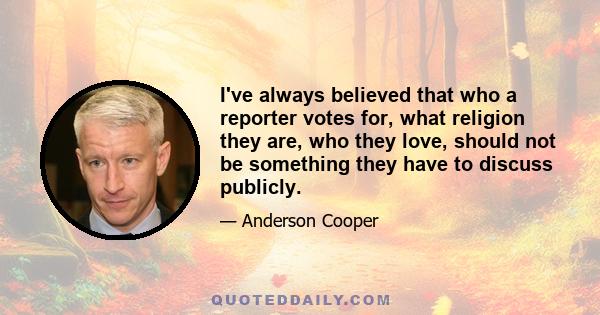 I've always believed that who a reporter votes for, what religion they are, who they love, should not be something they have to discuss publicly.