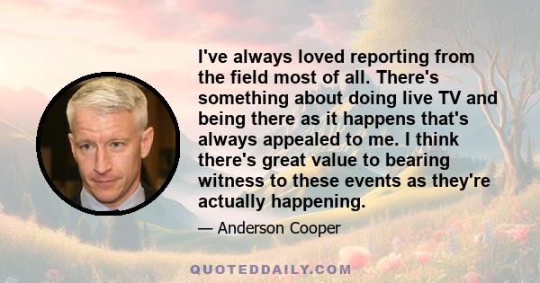 I've always loved reporting from the field most of all. There's something about doing live TV and being there as it happens that's always appealed to me. I think there's great value to bearing witness to these events as 