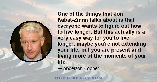 One of the things that Jon Kabat-Zinnn talks about is that everyone wants to figure out how to live longer. But this actually is a very easy way for you to live longer, maybe you're not extending your life, but you are