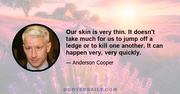 Our skin is very thin. It doesn't take much for us to jump off a ledge or to kill one another. It can happen very, very quickly.