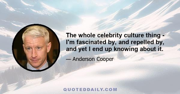 The whole celebrity culture thing - I'm fascinated by, and repelled by, and yet I end up knowing about it.