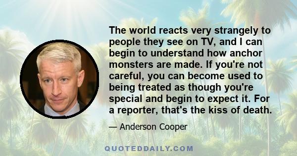 The world reacts very strangely to people they see on TV, and I can begin to understand how anchor monsters are made. If you're not careful, you can become used to being treated as though you're special and begin to