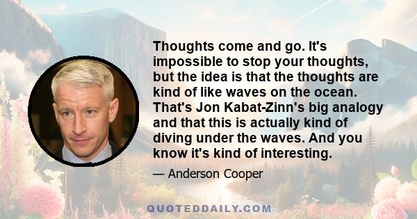 Thoughts come and go. It's impossible to stop your thoughts, but the idea is that the thoughts are kind of like waves on the ocean. That's Jon Kabat-Zinn's big analogy and that this is actually kind of diving under the