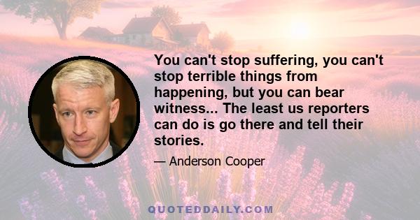 You can't stop suffering, you can't stop terrible things from happening, but you can bear witness... The least us reporters can do is go there and tell their stories.