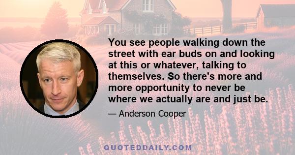 You see people walking down the street with ear buds on and looking at this or whatever, talking to themselves. So there's more and more opportunity to never be where we actually are and just be.