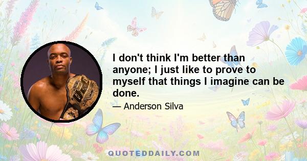 I don't think I'm better than anyone; I just like to prove to myself that things I imagine can be done.