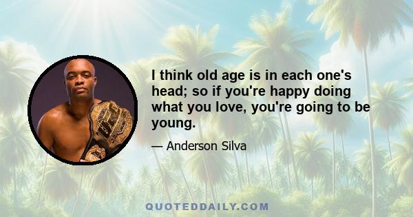 I think old age is in each one's head; so if you're happy doing what you love, you're going to be young.