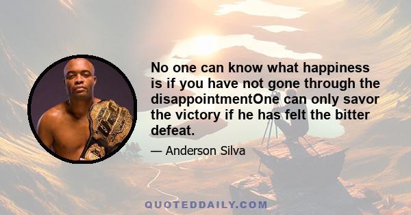 No one can know what happiness is if you have not gone through the disappointmentOne can only savor the victory if he has felt the bitter defeat.