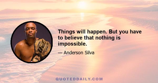 Things will happen. But you have to believe that nothing is impossible.