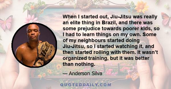 When I started out, Jiu-Jitsu was really an elite thing in Brazil, and there was some prejudice towards poorer kids, so I had to learn things on my own. Some of my neighbours started doing Jiu-Jitsu, so I started