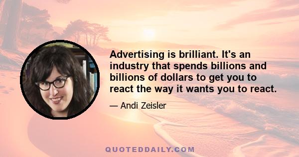 Advertising is brilliant. It's an industry that spends billions and billions of dollars to get you to react the way it wants you to react.