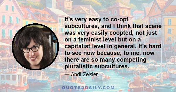 It's very easy to co-opt subcultures, and I think that scene was very easily coopted, not just on a feminist level but on a capitalist level in general. It's hard to see now because, to me, now there are so many